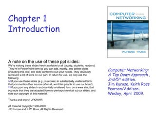 Chapter 1
Introduction


A note on the use of these ppt slides:
We’re making these slides freely available to all (faculty, students, readers).
They’re in PowerPoint form so you can add, modify, and delete slides
(including this one) and slide content to suit your needs. They obviously         Computer Networking:
represent a lot of work on our part. In return for use, we only ask the           A Top Down Approach ,
following:
 If you use these slides (e.g., in a class) in substantially unaltered form,     3rd/5th edition.
that you mention their source (after all, we’d like people to use our book!)      Jim Kurose, Keith Ross
 If you post any slides in substantially unaltered form on a www site, that
you note that they are adapted from (or perhaps identical to) our slides, and     Pearson/Addison-
note our copyright of this material.                                              Wesley, April 2009.
Thanks and enjoy! JFK/KWR

All material copyright 1996-2009
J.F Kurose and K.W. Ross, All Rights Reserved
 