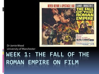 Dr Jamie Wood
University of Manchester

WEEK 1: THE FALL OF THE
ROMAN EMPIRE ON FILM
 