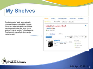 My Shelves	The Completed shelf automatically includes titles annotated by the user (comment, star-rating etc.) and titles can be added using the “add to my shelves” link on an item’s details page. This is public by default, but can be made private.BPL Apr. 25 2011