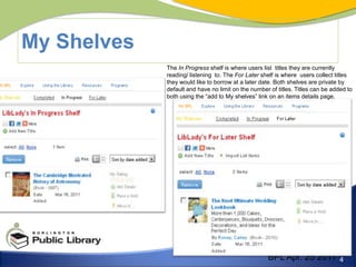 My ShelvesThe In Progress shelf is where users list  titles they are currently reading/ listening  to. The For Later shelf is where  users collect titles they would like to borrow at a later date. Both shelves are private by default and have no limit on the number of titles. Titles can be added to both using the “add to My shelves” link on an items details page. BPL Apr. 25 2011