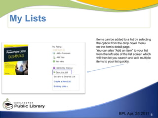 My ListsItems can be added to a list by selectingthe option from the drop down menu on the item’s detail page.You can also “Add an item” to your list from the left side of the list screen which will then let you search and add multiple items to your list quickly.BPL Apr. 25 2011