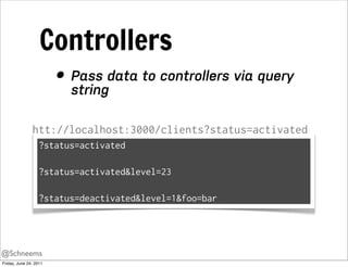 Controllers
                        • Pass data to controllers via query
                          string

               htt://localhost:3000/clients?status=activated
                   ?status=activated

                   ?status=activated&level=23

                   ?status=deactivated&level=1&foo=bar




@Schneems
Friday, June 24, 2011
 