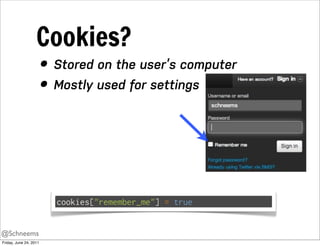 Cookies?
                        • Stored on the user’s computer
                        • Mostly used for settings




                          cookies["remember_me"] = true


@Schneems
Friday, June 24, 2011
 