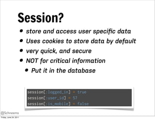 Session?
                        • store and access user speciﬁc data
                        • Uses cookies to store data by default
                        • very quick, and secure
                        • NOT for critical information
                          • Put it in the database
                          session[:logged_in] = true
                          session[:user_id] = 57
                          session[:is_mobile] = false
@Schneems
Friday, June 24, 2011
 