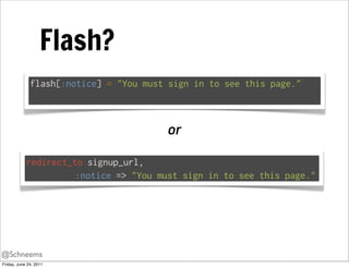 Flash?
              flash[:notice] = "You must sign in to see this page."



                                        or

            redirect_to signup_url,
                      :notice => "You must sign in to see this page."




@Schneems
Friday, June 24, 2011
 