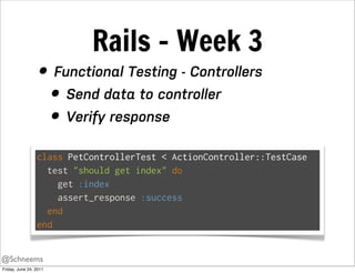 Rails - Week 3
                  • Functional Testing - Controllers
                    • Send data to controller
                    • Verify response
                 class PetControllerTest < ActionController::TestCase
                   test "should get index" do
                     get :index
                     assert_response :success
                   end
                 end


@Schneems
Friday, June 24, 2011
 