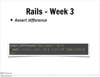 Rails - Week 3
                 • Assert diﬀerence


                assert_difference('Post.count', 1) do
                  post :create, :post => { :title => 'Some title'}
                end




@Schneems
Friday, June 24, 2011
 