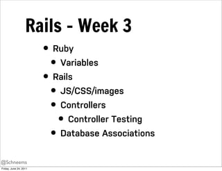 Rails - Week 3
                        • Ruby
                          • Variables
                        • Rails
                          • JS/CSS/images
                          • Controllers
                            • Controller Testing
                          • Database Associations
@Schneems
Friday, June 24, 2011
 