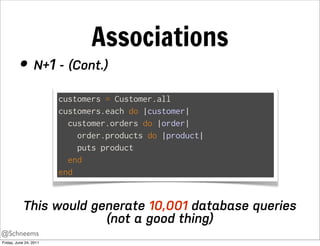 Associations
         • N+1 - (Cont.)
                        customers = Customer.all
                        customers.each do |customer|
                          customer.orders do |order|
                            order.products do |product|
                            puts product
                          end
                        end


            This would generate 10,001 database queries
                         (not a good thing)
@Schneems
Friday, June 24, 2011
 