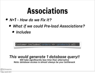 Associations
         • N+1 - How do we Fix it?
           • What if we could Pre-load Associations?
             • Includes
                         Customer.includes(:orders => :products).all



                This would generate 1 database query!!
                              Will take signiﬁcantly less time than alternative
                        Note: database access is almost always be your bottleneck


@Schneems
Friday, June 24, 2011
 