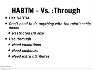 HABTM - Vs. :Through
        • Use HABTM
        • Don’t need to do anything with the relationship
          model
          • Restricted DB size
        • Use :through
          • Need validations
          • Need callbacks
          • Need extra attributes
@Schneems
Friday, June 24, 2011
 