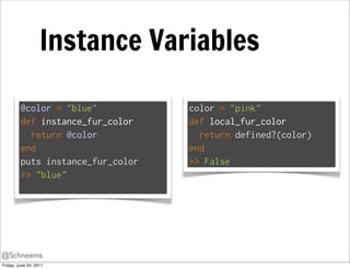 Instance Variables

         @color = "blue"           color = "pink"
         def instance_fur_color    def local_fur_color
           return @color             return defined?(color)
         end                       end
         puts instance_fur_color   >> False
         >> "blue"




@Schneems
Friday, June 24, 2011
 