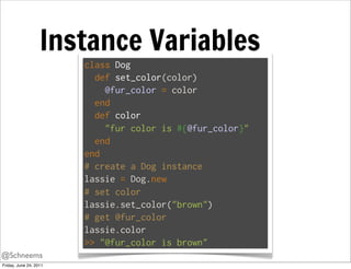Instance Variables
                        class Dog
                          def set_color(color)
                            @fur_color = color
                          end
                          def color
                            "fur color is #{@fur_color}"
                          end
                        end
                        # create a Dog instance
                        lassie = Dog.new
                        # set color
                        lassie.set_color("brown")
                        # get @fur_color
                        lassie.color
                        >> "@fur_color is brown"
@Schneems
Friday, June 24, 2011
 