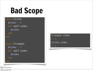 Bad Scope
         class Circle
           $sides = 0
           def self.sides
             $sides
           end
                               Triangle.sides
         end
                               >> 3
                               Circle.sides
         class Triangle
                               >> 3
           $sides = 3
           def self.sides
             $sides
           end
         end

@Schneems
Friday, June 24, 2011
 