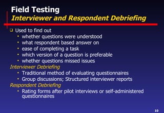 Field Testing Interviewer and Respondent Debriefing Used to find out  whether questions were understood what respondent based answer on ease of completing a task which version of a question is preferable whether questions missed issues Interviewer Debriefing Traditional method of evaluating questionnaires Group discussions; Structured interviewer reports Respondent Debriefing Rating forms after pilot interviews or self-administered questionnaires 