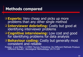 Methods compared Experts:  Very cheap and picks up more problems than any other single method Interviewer debriefing:  Costly but good at identifying interviewer problems Cognitive interviewing:  Low cost and good for identifying problems for data analysis Behaviour coding:  Costly but generally most consistent and reliable Presser, S and Blair, J (1994) ‘Survey Pretesting: Do Different Methods Produce Different Results’,  Sociological Methodology , 24:73-104 