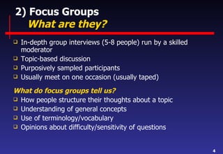 2) Focus Groups   What are they? In-depth group interviews (5-8 people) run by a skilled moderator Topic-based discussion Purposively sampled participants Usually meet on one occasion (usually taped) What do focus groups tell us? How people structure their thoughts about a topic Understanding of general concepts Use of terminology/vocabulary Opinions about difficulty/sensitivity of questions 