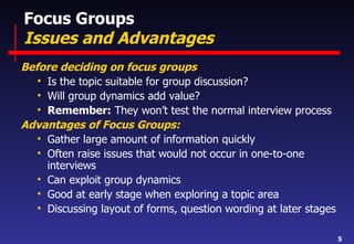 Focus Groups Issues and Advantages Before deciding on focus groups Is the topic suitable for group discussion? Will group dynamics add value? Remember:  They won’t test the normal interview process Advantages of Focus Groups: Gather large amount of information quickly Often raise issues that would not occur in one-to-one interviews Can exploit group dynamics  Good at early stage when exploring a topic area Discussing layout of forms, question wording at later stages 