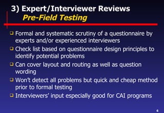 3) Expert/Interviewer Reviews   Pre-Field Testing Formal and systematic scrutiny of a questionnaire by experts and/or experienced interviewers Check list based on questionnaire design principles to identify potential problems Can cover layout and routing as well as question wording Won’t detect all problems but quick and cheap method prior to formal testing Interviewers’ input especially good for CAI programs 