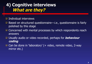 4) Cognitive interviews   What are they? Individual interviews Based on structured questionnaire— i.e ., questionnaire is fairly polished by this stage Concerned with mental processes by which respondents reach answers Usually audio or video recorded, perhaps for  behaviour coding Can be done in ‘laboratory’ (+ video, remote video, 2-way mirror etc.) 