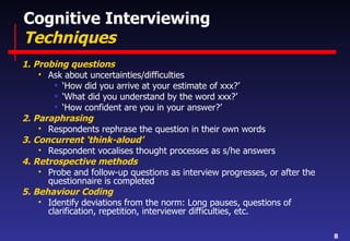Cognitive Interviewing  Techniques  1. Probing questions Ask about uncertainties/difficulties ‘ How did you arrive at your estimate of xxx?’  ‘ What did you understand by the word xxx?’ ‘ How confident are you in your answer?’ 2. Paraphrasing Respondents rephrase the question in their own words 3. Concurrent ‘think-aloud’ Respondent vocalises thought processes as s/he answers 4. Retrospective methods Probe and follow-up questions as interview progresses, or after the questionnaire is completed 5. Behaviour Coding Identify deviations from the norm: Long pauses, questions of clarification, repetition, interviewer difficulties, etc. 