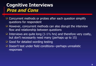 Cognitive Interviews Pros and Cons Concurrent methods or probes after each question simplify questions for respondent However, concurrent methods can also disrupt the interview flow and relationship between questions Interviews are quite long (1-1½ hrs) and therefore very costly, but don’t necessarily need many (perhaps up to 15) Good for detailed wording testing Doesn’t test under field conditions—perhaps unrealistic responses 