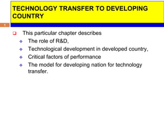 TECHNOLOGY TRANSFER TO DEVELOPING
    COUNTRY
1

        This particular chapter describes
         The role of R&D,

         Technological development in developed country,

         Critical factors of performance

         The model for developing nation for technology
           transfer.
 