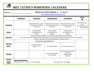 Mrs. Levine’s Homework Calendar
Name:____________________                         Week of September 4 - 7, 2012
                                                               http://wildabout2ndgrade.berkeleyprep.net/

                                                                                                                                      TOTAL
                 MONDAY                       TUESDAY                    WEDNESDAY                      THURSDAY
                                                                                                                                        
                                                                                                                                Read 20 minutes or
                                        Read 20 minutes or more!      Read 20 minutes or more!     Read 20 minutes or more!
                                                                                                                                      more!
 Reading                                 Do Explode the Code for       Do Explode the Code for      Do Explode the Code for
                                                                                                                                Do Explode the Code
                                              10 minutes.                   10 minutes.                  10 minutes.
                                                                                                                                     for 10 minutes.

                                              Do math sheet.                Do math sheet.              Do math sheet.
  Math                                      Do XtraMath for 10             Do XtraMath for 10         Do XtraMath for 10
                                                  minutes.                      minutes.                   minutes.
                                          Study El tiempo (the weather) on the Spanish Learning Link for Second Grade.
 Spanish             Also study El clima (the climate) on the Caramba games. Select Galaxia 2 (blue) and then select planeta clima (yellow)
                                                 The log in information is Username: bpstampa Password: florida
                                                   http://www.wordlywise3000.com/

 Wordly                                    Review the words on
  Wise                                        pages 10 – 12.            Do the Word Search.        Do Exercise 1A, #s 6 - 10.


                                                                                                   Wear your Friday uniform
                                                                                                         tomorrow.
                                                                       Scholastic Book Orders
 OTHER                                                                     due on Friday.
                                                                                                      Reading Log due
                                                                                                         tomorrow.

 DATES     Upcoming Events:
           Thursday, Sept. 7th - 8:15a.m. – 2nd Grade Coffee                        Friday, Sept. 28th – Fall Tailgate
 