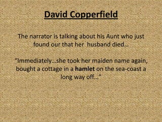 David Copperfield

 The narrator is talking about his Aunt who just
      found our that her husband died…

“Immediately…she took her maiden name again,
bought a cottage in a hamlet on the sea-coast a
               long way off…”
 