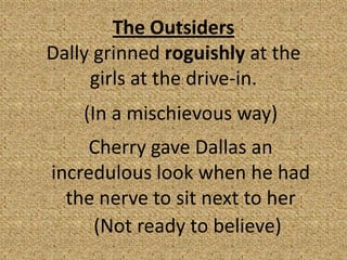 The Outsiders
Dally grinned roguishly at the
     girls at the drive-in.
    (In a mischievous way)
    Cherry gave Dallas an
incredulous look when he had
  the nerve to sit next to her
     (Not ready to believe)
 