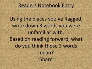 Readers Notebook Entry

Using the places you’ve flagged,
 write down 3 words you were
        unfamiliar with.
Based on reading forward, what
  do you think those 3 words
             mean?
            ~Share~
 
