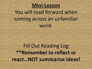 Mini-Lesson
You will read forward when
coming across an unfamiliar
           word.


     Fill Out Reading Log
  **Remember to reflect or
react…NOT summarize ideas!
 