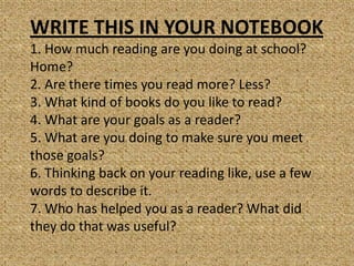 WRITE THIS IN YOUR NOTEBOOK
1. How much reading are you doing at school?
Home?
2. Are there times you read more? Less?
3. What kind of books do you like to read?
4. What are your goals as a reader?
5. What are you doing to make sure you meet
those goals?
6. Thinking back on your reading like, use a few
words to describe it.
7. Who has helped you as a reader? What did
they do that was useful?
 