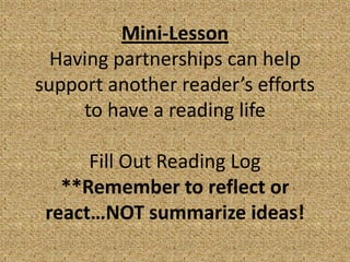 Mini-Lesson
  Having partnerships can help
support another reader’s efforts
     to have a reading life

      Fill Out Reading Log
   **Remember to reflect or
 react…NOT summarize ideas!
 