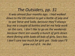 The Outsiders, pp. 31
   It was almost four months ago. I had walked
down to the DX station to get a bottle of pop and
   to see Steve and Soda, because they’ll always
buy me a couple of bottles and let me help work
  on the cars. I don’t like to go on the weekends
 because there are usually a bunch of girls down
there flirting with Soda-all kids of girls, Socs too.
 I don’t care too much for girls yet. Soda says I’ll
               grow out of it. He did.
 