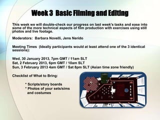 Week 3 Basic Filming and Editing
This week we will double-check our progress on last week's tasks and ease into
some of the more technical aspects of film production with exercises using still
photos and live footage.
Moderators: Barbara Novelli, Jens Nerido

Meeting Times (Ideally participants would at least attend one of the 3 identical
sessions):

Wed, 30 January 2013, 7pm GMT / 11am SLT
Sat, 2 February 2013, 6pm GMT / 10am SLT
Sun, 3 February 2013 4am GMT / Sat 8pm SLT (Asian time zone friendly)

Checklist of What to Bring:

       * Scripts/story boards
       * Photos of your sets/sims
         and costumes
 