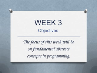 WEEK 3
Objectives
The focus of this week will be
on fundamental abstract
concepts in programming.
 