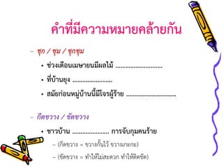 คาที่มีความหมายคล้ายกัน
– ชุก / ชุม / ชุกชุม
• ช่วงเดือนเมษายนมีผลไม้ …………….............
• ที่บ้านยุง ……………………
• สมัยก่อนหมู่บ้านนี้มีโจรผู้ร้าย …………………………

– กีดขวาง / ขัดขวาง
• ชาวบ้าน …………...….... การจับกุมคนร้าย
– (กีดขวาง = ขวางกั้นไว้ ขวางเกะกะ)
– (ขัดขวาง = ทาให้ไม่สะดวก ทาให้ติดขัด))

 