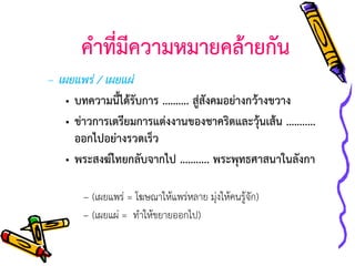 คาที่มีความหมายคล้ายกัน
– เผยแพร่ / เผยแผ่
• บทความนี้ได้รับการ ………. สู่สังคมอย่างกว้างขวาง
• ข่าวการเตรียมการแต่งงานของชาคริตและวุ้นเส้น ……..…
ออกไปอย่างรวดเร็ว
• พระสงฆ์ไทยกลับจากไป ……..... พระพุทธศาสนาในลังกา
– (เผยแพร่ = โฆษณาให้แพร่หลาย มุ่งให้คนรู้จัก)
– (เผยแผ่ = ทาให้ขยายออกไป)

 