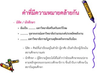 คาที่มีความหมายคล้ายกัน
– นิสิต / นักศึกษา
• ฉันเป็น ……….. มหาวิทยาลัยศรีนครินทรวิโรฒ
• ………… จุฬาลงกรณ์มหาวิทยาลัยร่วมรณรงค์ประหยัดพลังงาน
• ……….. มหาวิทยาลัยราชภัฏสวนดุสิตงดกิจกรรมรับน้อง
– นิสิต = ศิษย์ที่เล่าเรียนอยู่ในสานัก ผู้อาศัย เป็นคาเรียกผู้เรียนใน
สถานศึกษาบางแห่ง
– นักศึกษา = ผู้มีความรู้สอบไล่ได้ไม่ต่ากว่ามัธยมศึกษาตอนปลาย
ตามหลักสูตรของกระทรวงศึกษาธิการ ซึ่งเข้ารับการศึกษาใน
สถาบันอุดมศึกษา

 