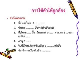 การใช้คาให้ถูกต้อง
• คาลักษณนาม
1. ที่บ้านมีปิ่นโต 2 ...............
2. ช้างป่า ………….. นั้นกาลังกินสับปะรด
3. ที่อุโบสถ …… นั้น มีพระสงฆ์ 5 …… สามเณร 2 … และ
แม่ชี 8 ……
4. ภิกษุ 2 ........
5. จินนี่ให้พรแก่อะลาดินเพียง 3 ……….. เท่านั้น
6. ปลาย่างวางเรียงกันเป็น ..............

 
