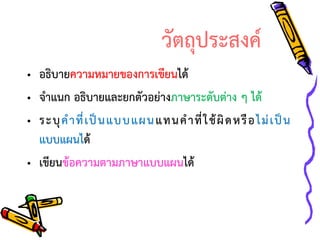 วัตถุประสงค์
• อธิบายความหมายของการเขียนได้
• จาแนก อธิบายและยกตัวอย่างภาษาระดับต่าง ๆ ได้
• ระบุ ค าที่ เ ป็ น แบบแผน แทนค าที่ ใ ช้ ผิ ด หรื อ ไม่ เ ป็ น
แบบแผนได้
• เขียนข้อความตามภาษาแบบแผนได้

 