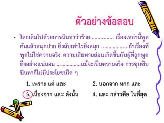 ตัวอย่างข้อสอบ
• โลกเต็มไปด้วยการนินทาว่าร้าย................ เรื่องเหล่านี้พูด
กันแล้วสนุกปาก ยิ่งลับเท่าไรยิ่งสนุก ...................ถ้าเรื่องที่
พูดไม่ใช่ความจริง ความเสียหายย่อมเกิดขึ้นกับผู้ที่ถูกพูด
ถึงอย่างแน่นอน .................แม้จะเป็นความจริง การซุบซิบ
นินทาก็ไม่มีประโยชน์ใด ๆ
1. เพราะ แต่ และ
2. นอกจาก หาก และ
3. เนื่องจาก และ ดังนั้น
4. และ กล่าวคือ ในที่สุด

 