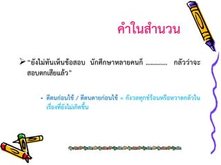 คาในสานวน
“ยังไม่ทันเห็นข้อสอบ นักศึกษาหลายคนก็ …………. กลัวว่าจะ
สอบตกเสียแล้ว”
• ตีตนก่อนไข้ / ตีตนตายก่อนไข้ = กังวลทุกข์ร้อนหรือหวาดกลัวใน
เรื่องที่ยังไม่เกิดขึ้น

 