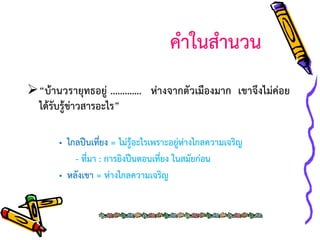 คาในสานวน
“บ้านวรายุทธอยู่ …………. ห่างจากตัวเมืองมาก เขาจึงไม่ค่อย
ได้รับรู้ข่าวสารอะไร”
• ไกลปืนเที่ยง = ไม่รู้อะไรเพราะอยู่ห่างไกลความเจริญ
- ที่มา : การยิงปืนตอนเที่ยง ในสมัยก่อน
• หลังเขา = ห่างไกลความเจริญ

 