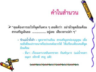 คาในสานวน
“คุณต้องการอะไรก็พูดกันตรง ๆ เลยดีกว่า อย่ามัวพูดอ้อมค้อม
สรรเสริญเยินยอ ………………. อยู่เลย เสียเวลาเปล่า ๆ”
• ชักแม่น้าทั้งห้า = พูดจาหว่านล้อม สรรเสริญยกย่องบุญคุณ เพื่อ
ขอสิ่งที่ตนปรารถนาหรือประสงค์อยากได้ ใช้เปรียบเทียบคนที่พูด
อ้อมค้อม
– ที่มา : เรื่องมหาเวสสันดรชาดก กัณฑ์ กุมาร (แม่น้ าคงคา
ยมุนา อจิรวดี สรภู มหิ)

 