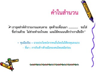 คาในสานวน
เราอุตส่าห์ทารายงานแทบตาย สุดท้ายเพื่อนมา …………. ขอใส่
ชื่อร่วมด้วย ไม่ช่วยทาอะไรเลย แถมได้คะแนนดีกว่าเราเสียอีก”
• ชุบมือเปิบ = ฉวยประโยชน์จากคนอื่นโดยไม่ได้ลงทุนลงแรง
– ที่มา : การกินข้าวด้วยมือของคนไทยสมัยก่อน

 