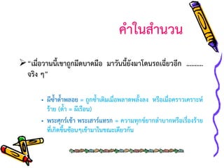 คาในสานวน
“เมื่อวานนี้เขาถูกมีดบาดมือ มาวันนี้ยังมาโดนรถเฉี่ยวอีก ……….
จริง ๆ”
• ผีซ้าด้าพลอย = ถูกซ้าเติมเมื่อพลาดพลั้งลง หรือเมื่อคราวเคราะห์
ร้าย (ด้า = ผีเรือน)
• พระศุกร์เข้า พระเสาร์แทรก = ความทุกข์ยากลาบากหรือเรื่องร้าย
ที่เกิดขึ้นซ้อนๆเข้ามาในขณะเดียวกัน

 