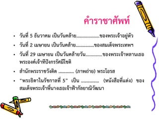 คาราชาศัพท์
• วันที่ 5 ธันวาคม เป็นวันคล้าย...................ของพระเจ้าอยู่หัว
• วันที่ 2 เมษายน เป็นวันคล้าย...............ของสมเด็จพระเทพฯ
• วันที่ 29 เมษายน เป็นวันคล้ายวัน .............ของพระเจ้าหลานเธอ
พระองค์เจ้าทีปังกรรัศมีโชติ
• สานักพระราชวังติด …………. (ภาพถ่าย) พระโอรส
• “พระธิดาในรัชกาลที่ 5” เป็น ……….….. (หนังสือที่แต่ง) ของ
สมเด็จพระเจ้าพี่นางเธอเจ้าฟ้ากัลยาณิวัฒนา

 