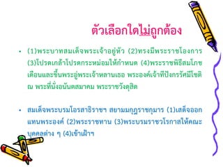 ตัวเลือกใดไม่ถูกต้อง
• (1)พระบาทสมเด็ จ พระเจ้ า อยู่ หั ว (2)ทรงมี พ ระราชโองการ
(3)โปรดเกล้าโปรดกระหม่อมให้กาหนด (4)พระราชพิธีสมโภช
เดือนและขึ้นพระอู่พระเจ้าหลานเธอ พระองค์เจ้าทีปังกรรัศมีโชติ
ณ พระที่นั่งอนันตสมาคม พระราชวังดุสิต

• สมเด็จพระบรมโอรสาธิ ราชฯ สยามมกุฎราชกุมาร (1)เสด็จออก
แทนพระองค์ (2)พระราชทาน (3)พระบรมราชวโรกาสให้คณะ
บุคคลต่าง ๆ (4)เข้าเฝ้าฯ

 